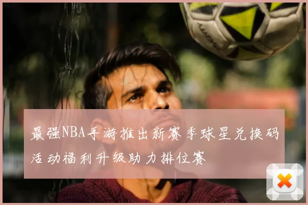 最强NBA手游推出新赛季球星兑换码活动福利升级助力排位赛