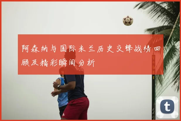 阿森纳与国际米兰历史交锋战绩回顾及精彩瞬间分析
