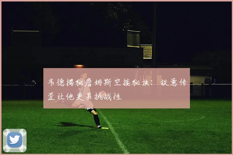 韦德揭秘詹姆斯空接秘诀:故意传歪让他更具挑战性