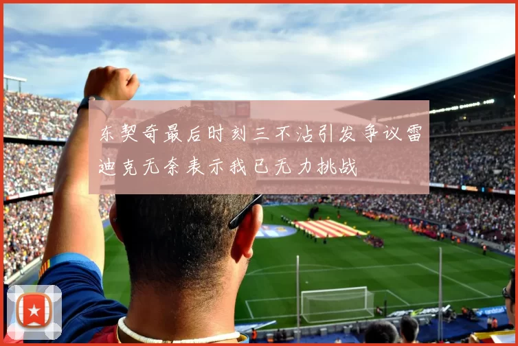 东契奇最后时刻三不沾引发争议雷迪克无奈表示我已无力挑战