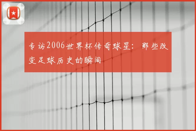 专访2006世界杯传奇球星:那些改变足球历史的瞬间