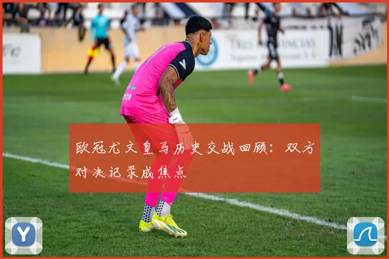 欧冠尤文皇马历史交战回顾：双方对决记录成焦点