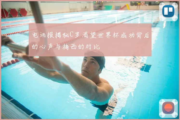 电讯报揭秘C罗渴望世界杯成功背后的心声与梅西的对比