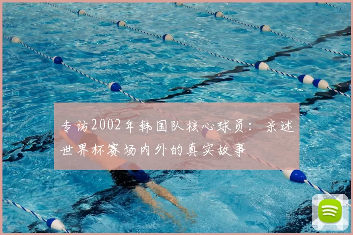 专访2002年韩国队核心球员:亲述世界杯赛场内外的真实故事