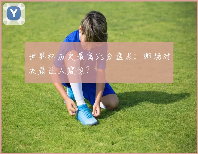 世界杯历史最高比分盘点：哪场对决最让人震惊？