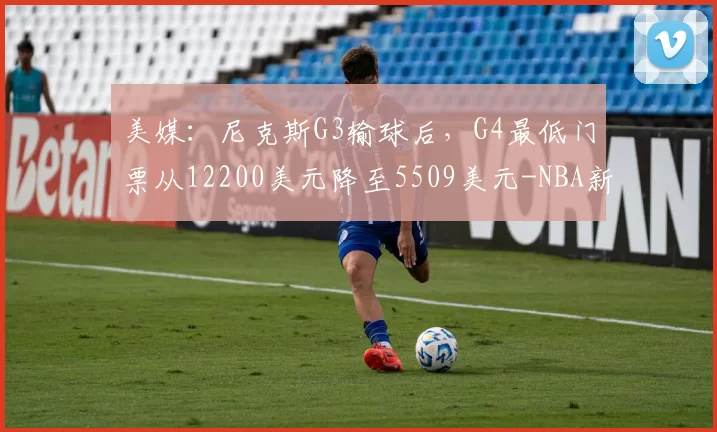 美媒:尼克斯G3输球后,G4最低门票从12200美元降至5509美元-NBA新闻