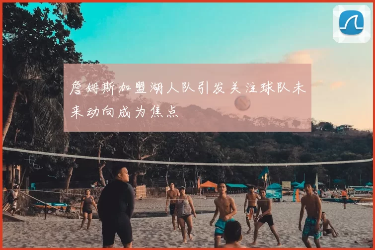 詹姆斯加盟湖人队引发关注球队未来动向成为焦点
