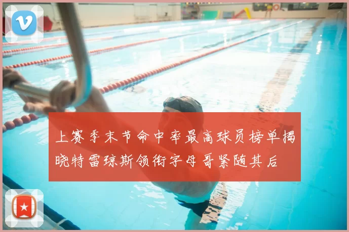 上赛季末节命中率最高球员榜单揭晓特雷琼斯领衔字母哥紧随其后