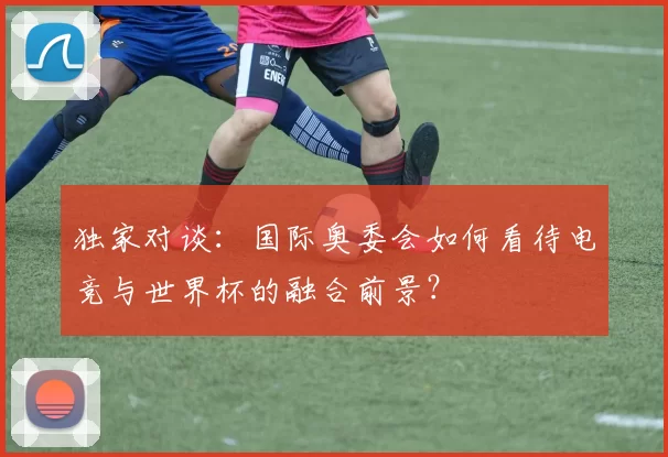 独家对谈:国际奥委会如何看待电竞与世界杯的融合前景?