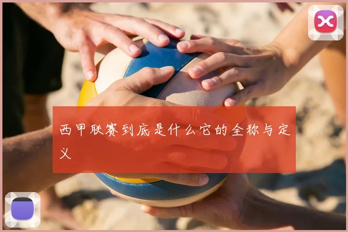 西甲联赛到底是什么它的全称与定义
