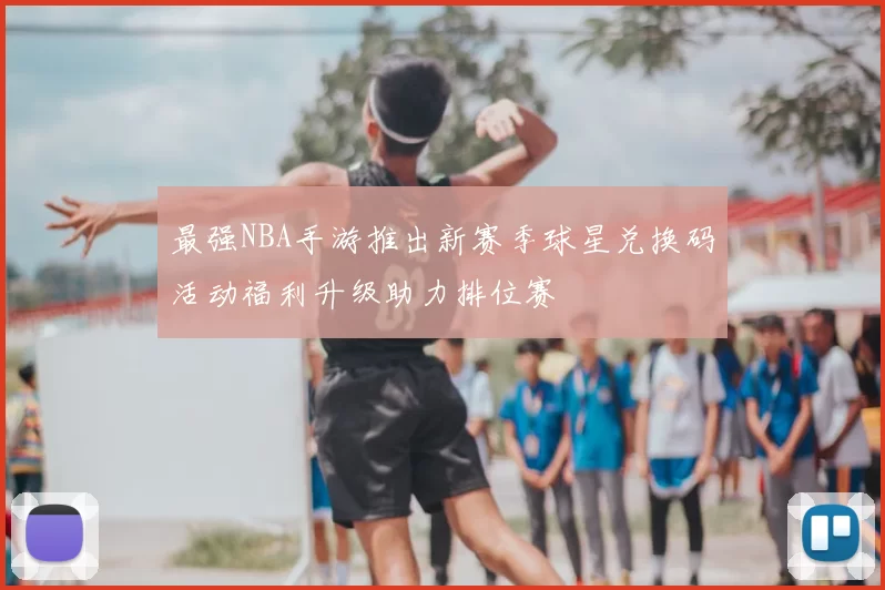 最强NBA手游推出新赛季球星兑换码活动福利升级助力排位赛