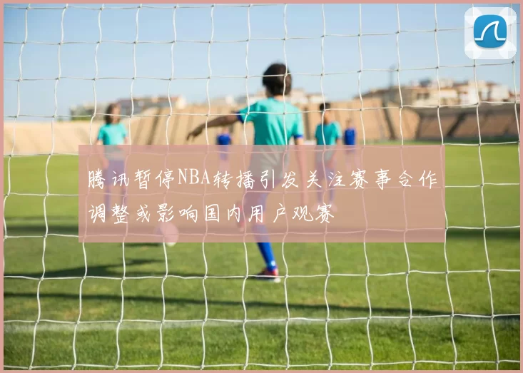 腾讯暂停NBA转播引发关注赛事合作调整或影响国内用户观赛