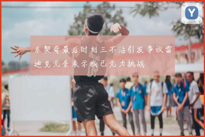 东契奇最后时刻三不沾引发争议雷迪克无奈表示我已无力挑战