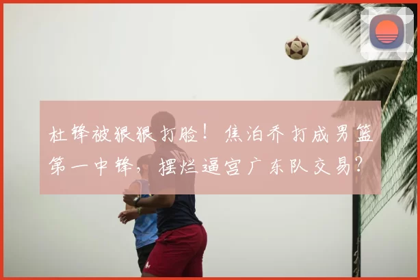 杜锋被狠狠打脸!焦泊乔打成男篮第一中锋,摆烂逼宫广东队交易?