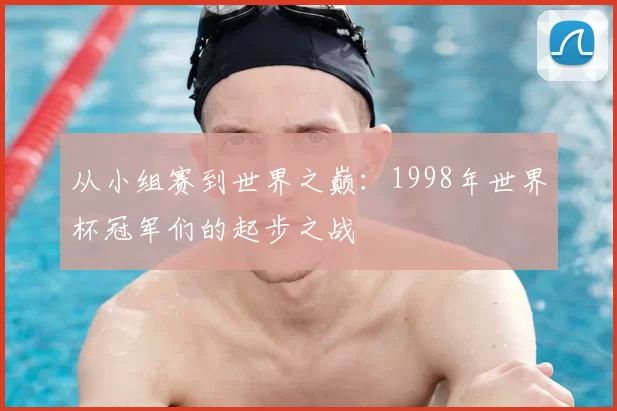 从小组赛到世界之巅:1998年世界杯冠军们的起步之战