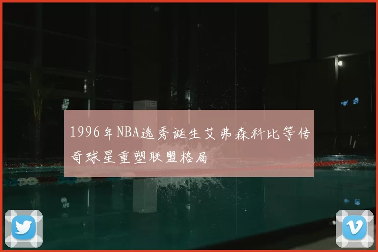 1996年NBA选秀诞生艾弗森科比等传奇球星重塑联盟格局