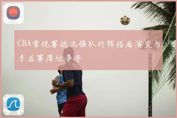 CBA常规赛战况强队对阵格局演变与季后赛席位争夺