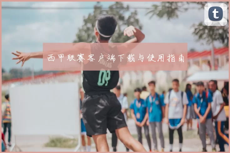 西甲联赛客户端下载与使用指南