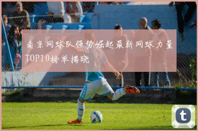 南京网球队强势崛起最新网球力量TOP10榜单揭晓