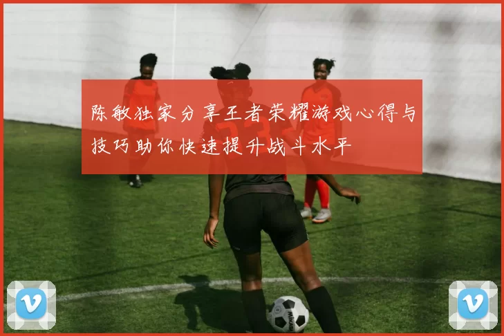 陈敏独家分享王者荣耀游戏心得与技巧助你快速提升战斗水平