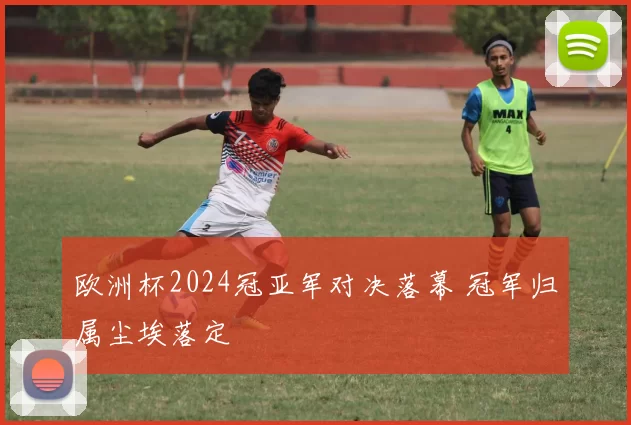 欧洲杯2024冠亚军对决落幕 冠军归属尘埃落定