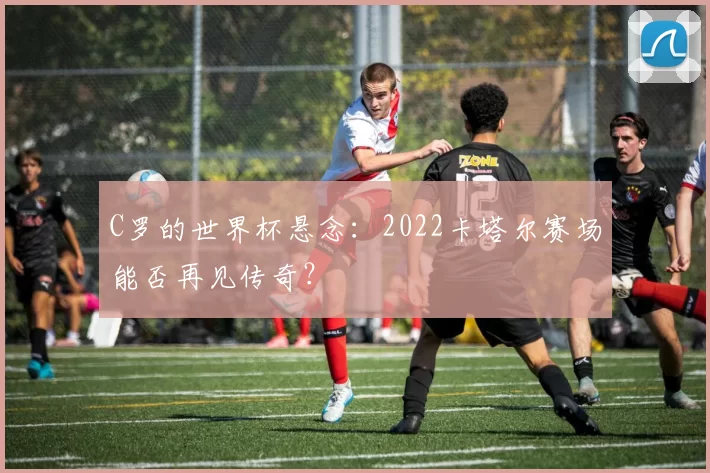 C罗的世界杯悬念：2022卡塔尔赛场能否再见传奇？