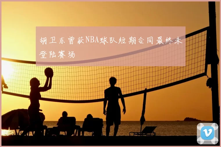 胡卫东曾获NBA球队短期合同最终未登陆赛场