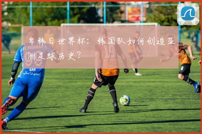 年韩日世界杯:韩国队如何创造亚洲足球历史?