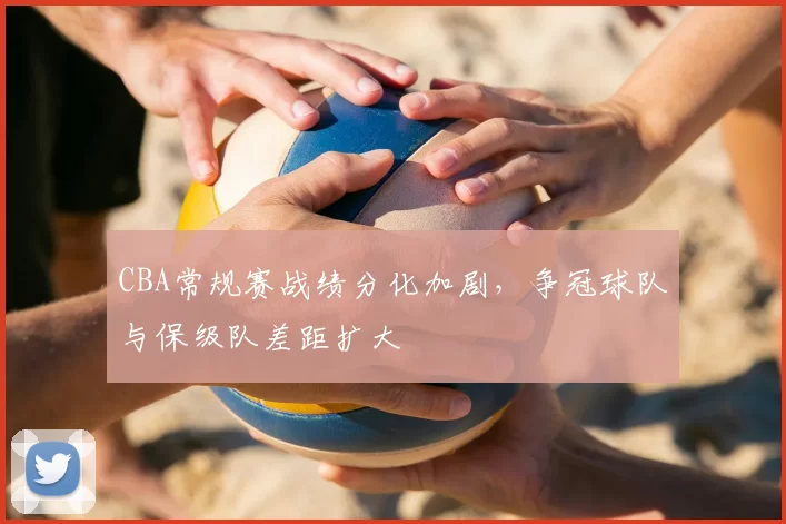 CBA常规赛战绩分化加剧,争冠球队与保级队差距扩大