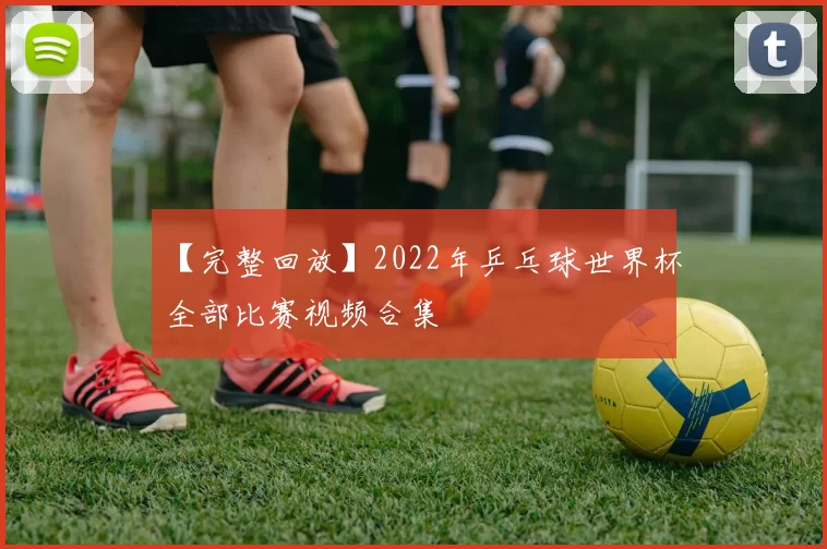 【完整回放】2022年乒乓球世界杯全部比赛视频合集